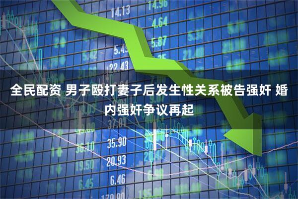 全民配资 男子殴打妻子后发生性关系被告强奸 婚内强奸争议再起