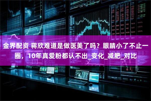 金界配资 蒋欣难道是做医美了吗？眼睛小了不止一圈，10年真爱粉都认不出_变化_减肥_对比