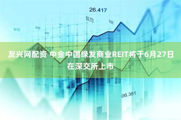 友兴网配资 中金中国绿发商业REIT将于6月27日在深交所上市