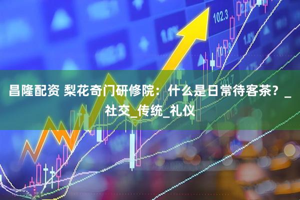 昌隆配资 梨花奇门研修院：什么是日常待客茶？_社交_传统_礼仪