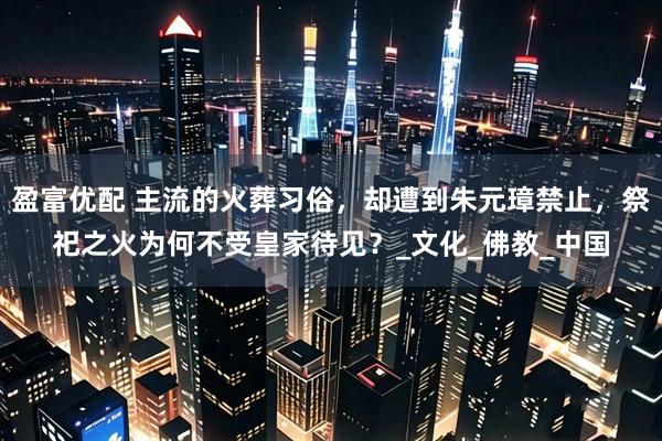 盈富优配 主流的火葬习俗，却遭到朱元璋禁止，祭祀之火为何不受皇家待见？_文化_佛教_中国