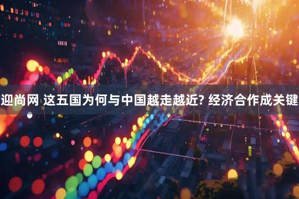 迎尚网 这五国为何与中国越走越近? 经济合作成关键