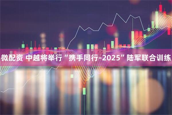 微配资 中越将举行“携手同行﹣2025”陆军联合训练