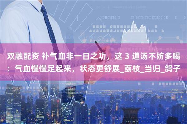 双融配资 补气血非一日之功，这 3 道汤不妨多喝：气血慢慢足起来，状态更舒展_荔枝_当归_鸽子