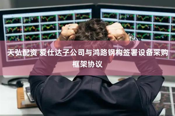 天弘配资 爱仕达子公司与鸿路钢构签署设备采购框架协议
