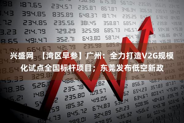 兴盛网  【湾区早参】广州：全力打造V2G规模化试点全国标杆项目；东莞发布低空新政