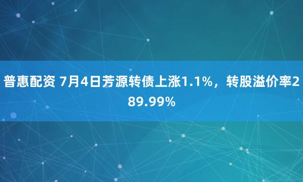 普惠配资 7月4日芳源转债上涨1.1%，转股溢价率289.99%
