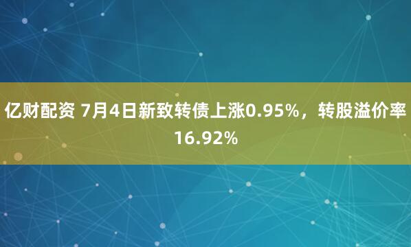 亿财配资 7月4日新致转债上涨0.95%，转股溢价率16.92%